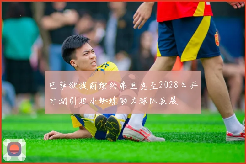 巴萨欲提前续约弗里克至2028年并计划引进小蜘蛛助力球队发展