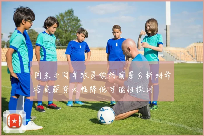 国米合同年球员续约前景分析姆希塔良薪资大幅降低可能性探讨