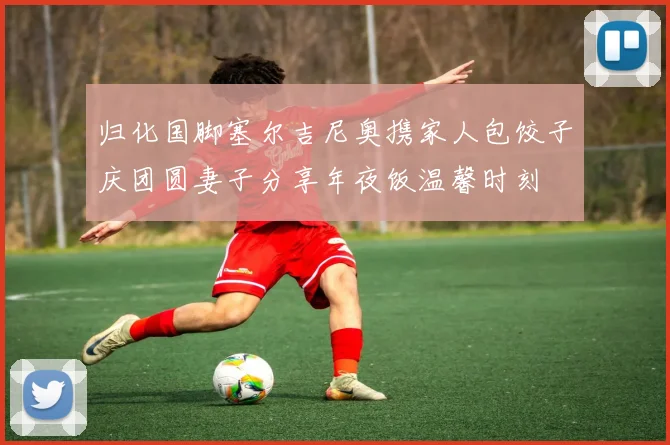 归化国脚塞尔吉尼奥携家人包饺子庆团圆妻子分享年夜饭温馨时刻