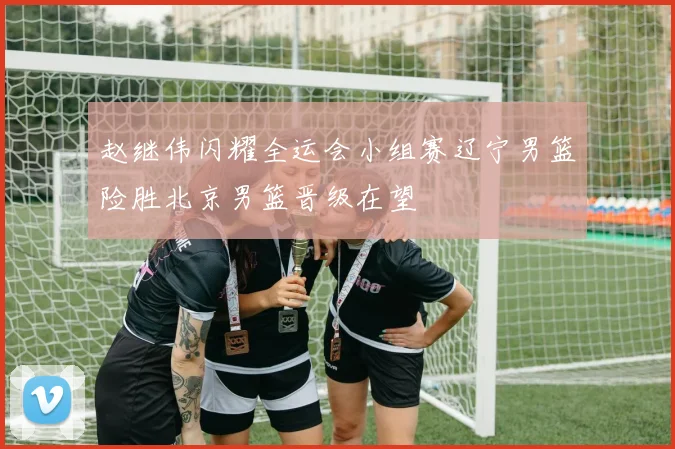 赵继伟闪耀全运会小组赛辽宁男篮险胜北京男篮晋级在望