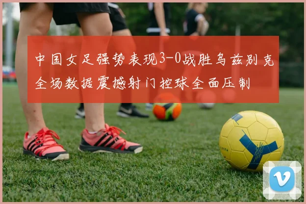 中国女足强势表现3-0战胜乌兹别克全场数据震撼射门控球全面压制