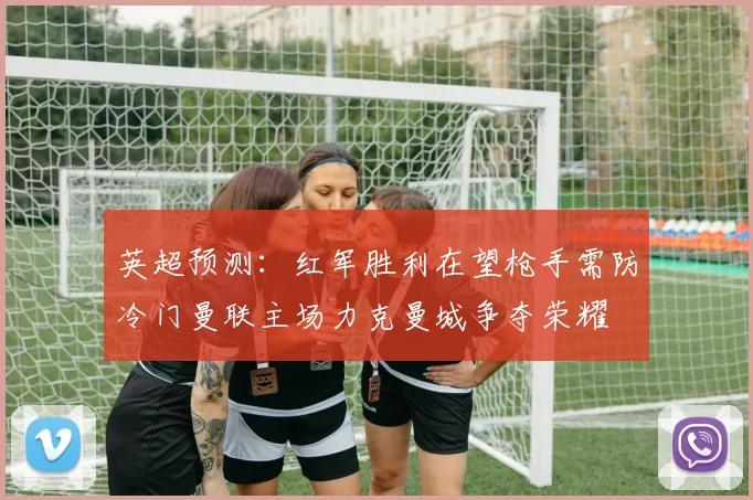 英超预测：红军胜利在望枪手需防冷门曼联主场力克曼城争夺荣耀