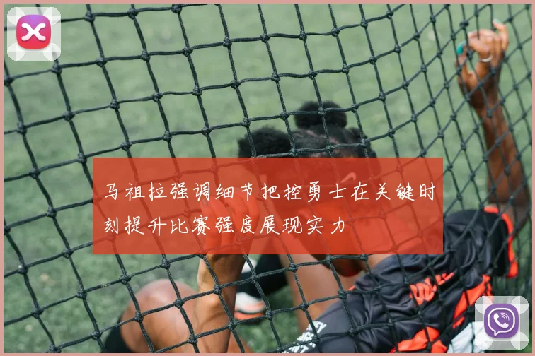 马祖拉强调细节把控勇士在关键时刻提升比赛强度展现实力