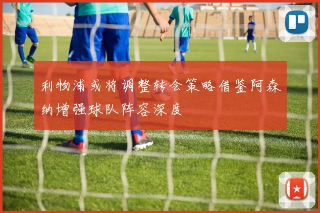 利物浦或将调整转会策略借鉴阿森纳增强球队阵容深度