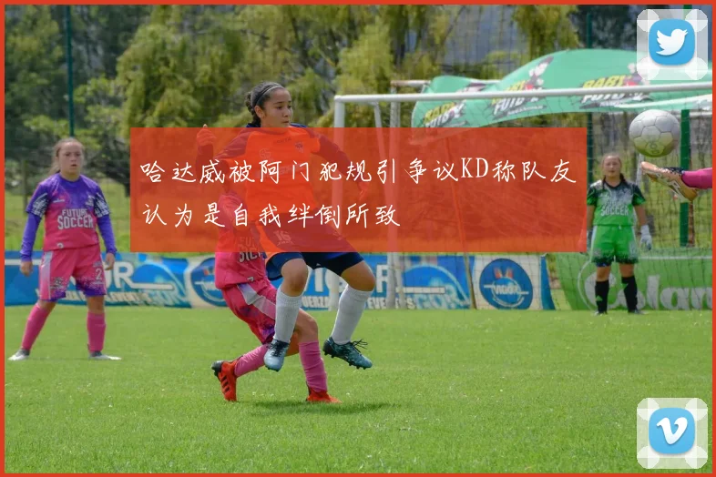 哈达威被阿门犯规引争议KD称队友认为是自我绊倒所致