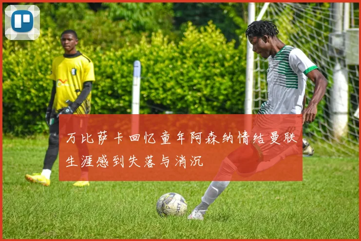 万比萨卡回忆童年阿森纳情结曼联生涯感到失落与消沉