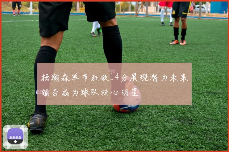 杨瀚森单节狂砍14分展现潜力未来能否成为球队核心明星