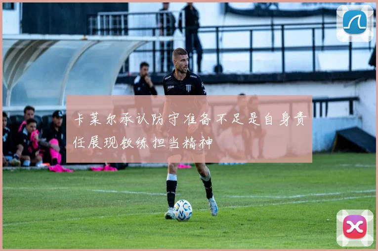 卡莱尔承认防守准备不足是自身责任展现教练担当精神