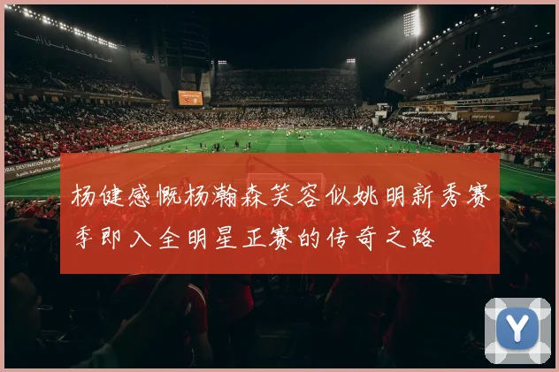 杨健感慨杨瀚森笑容似姚明新秀赛季即入全明星正赛的传奇之路