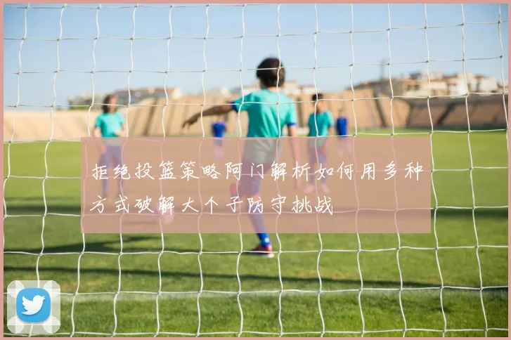 拒绝投篮策略阿门解析如何用多种方式破解大个子防守挑战