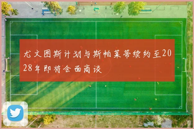 尤文图斯计划与斯帕莱蒂续约至2028年即将会面商谈