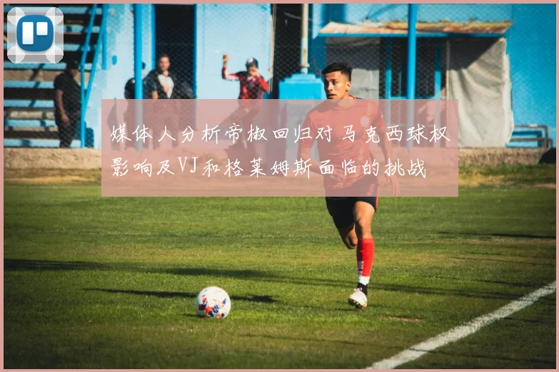 媒体人分析帝椒回归对马克西球权影响及VJ和格莱姆斯面临的挑战