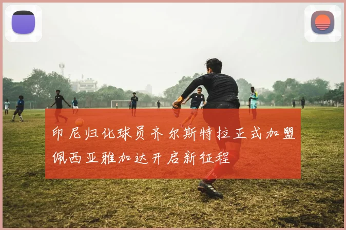 印尼归化球员齐尔斯特拉正式加盟佩西亚雅加达开启新征程