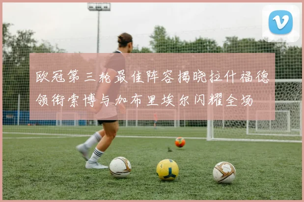 欧冠第三轮最佳阵容揭晓拉什福德领衔索博与加布里埃尔闪耀全场