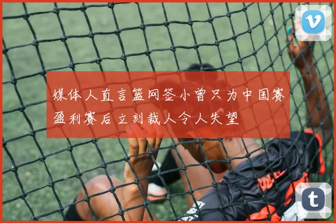 媒体人直言篮网签小曾只为中国赛盈利赛后立刻裁人令人失望