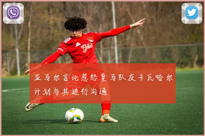 亚马尔言论惹怒皇马队友卡瓦哈尔计划与其进行沟通