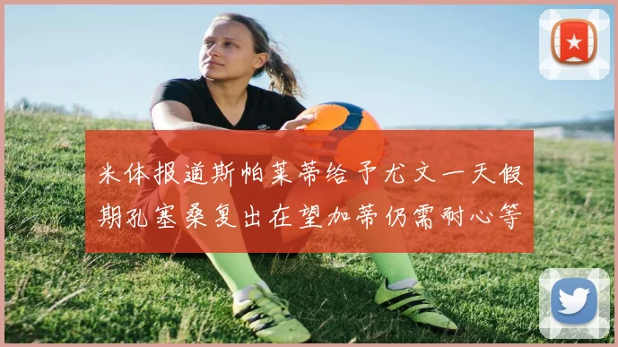 米体报道斯帕莱蒂给予尤文一天假期孔塞桑复出在望加蒂仍需耐心等待