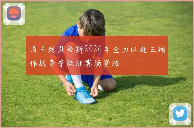 马卡列贝蒂斯2026年全力以赴三线作战争夺欧洲赛场资格