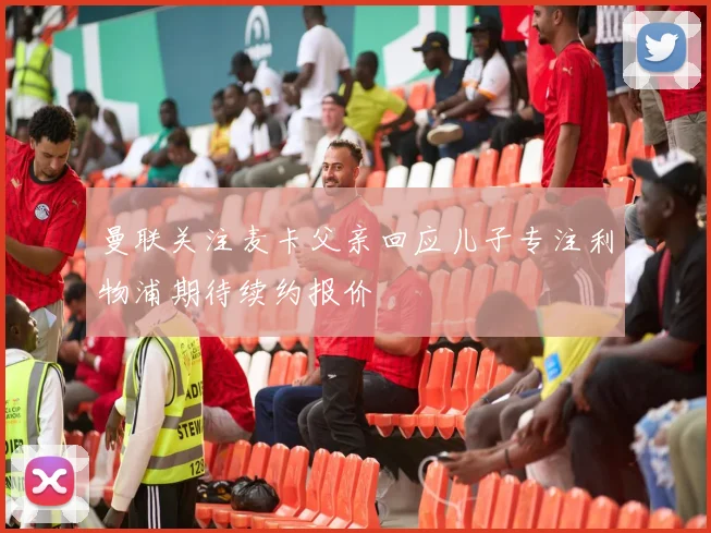 曼联关注麦卡父亲回应儿子专注利物浦期待续约报价