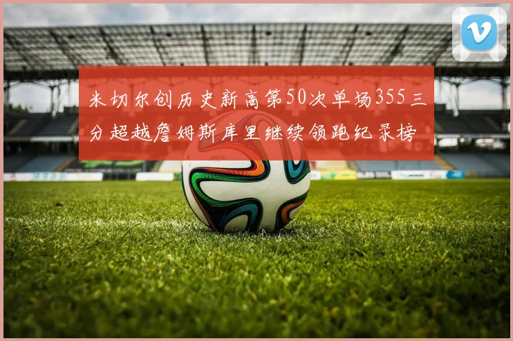 米切尔创历史新高第50次单场355三分超越詹姆斯库里继续领跑纪录榜