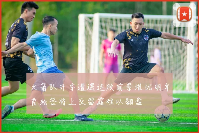 火箭队开季遭遇连败前景堪忧明年首轮签将上交雷霆难以翻盘