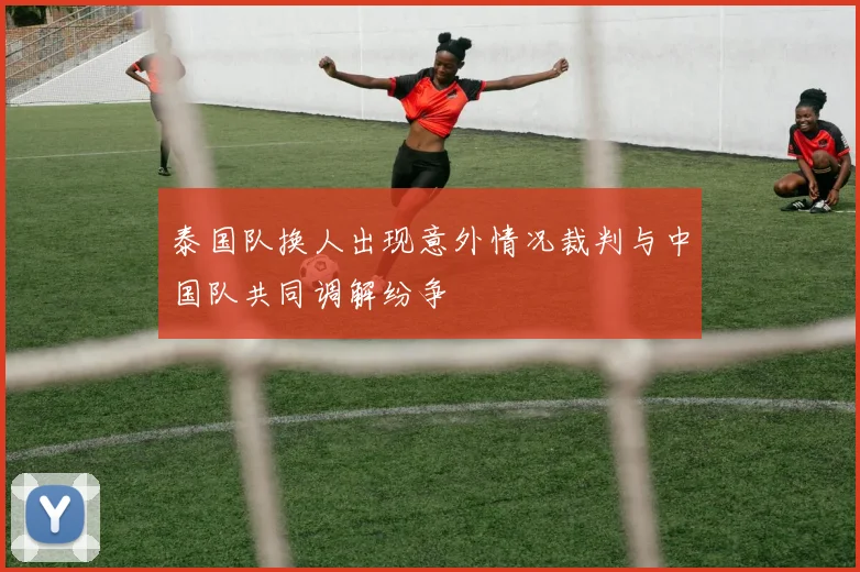 泰国队换人出现意外情况裁判与中国队共同调解纷争