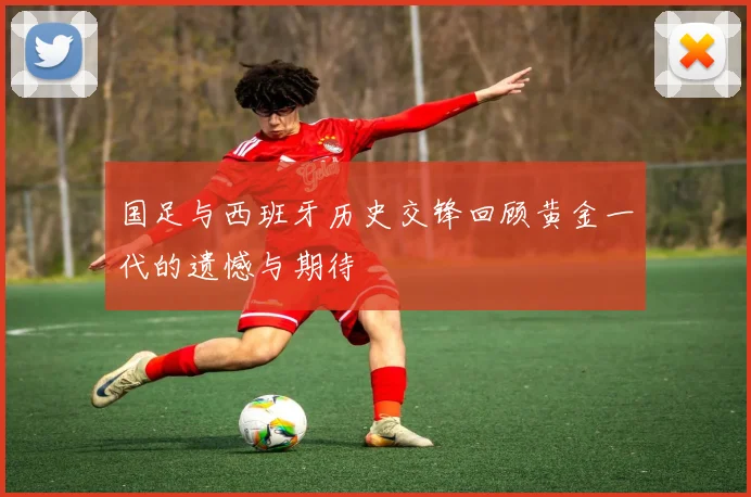 国足与西班牙历史交锋回顾黄金一代的遗憾与期待