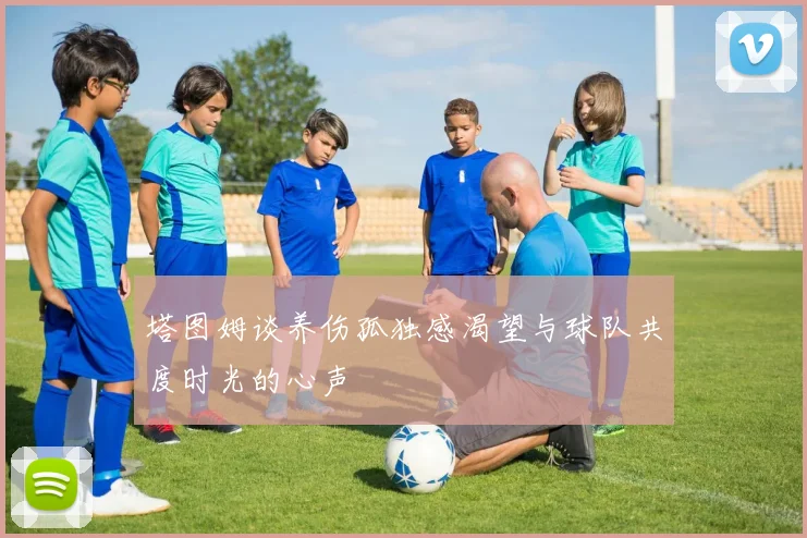 塔图姆谈养伤孤独感渴望与球队共度时光的心声