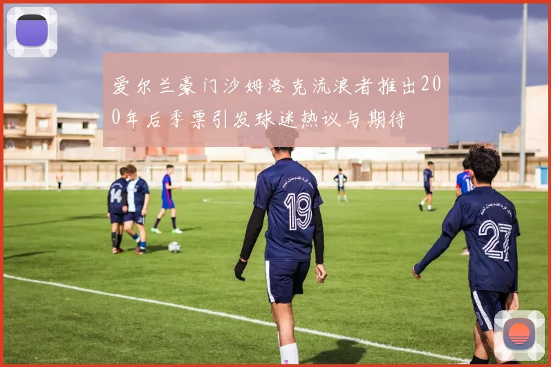 爱尔兰豪门沙姆洛克流浪者推出200年后季票引发球迷热议与期待