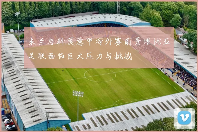 米兰与科莫意甲海外赛前景堪忧亚足联面临巨大压力与挑战