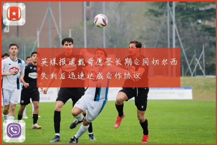 英媒报道戴奇愿签长期合同切尔西失利后迅速达成合作协议