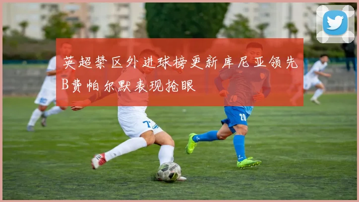 英超禁区外进球榜更新库尼亚领先B费帕尔默表现抢眼