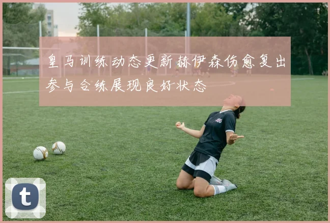 皇马训练动态更新赫伊森伤愈复出参与合练展现良好状态