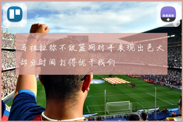 马祖拉称不敌篮网对手表现出色大部分时间打得优于我们