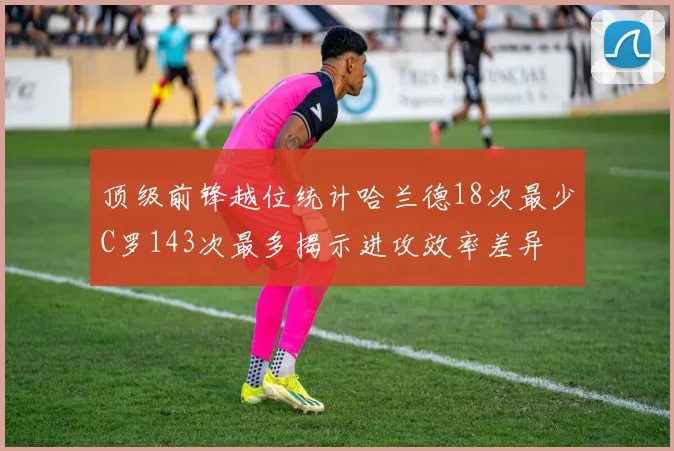 顶级前锋越位统计哈兰德18次最少C罗143次最多揭示进攻效率差异