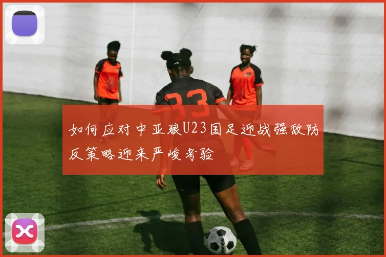 如何应对中亚狼U23国足迎战强敌防反策略迎来严峻考验