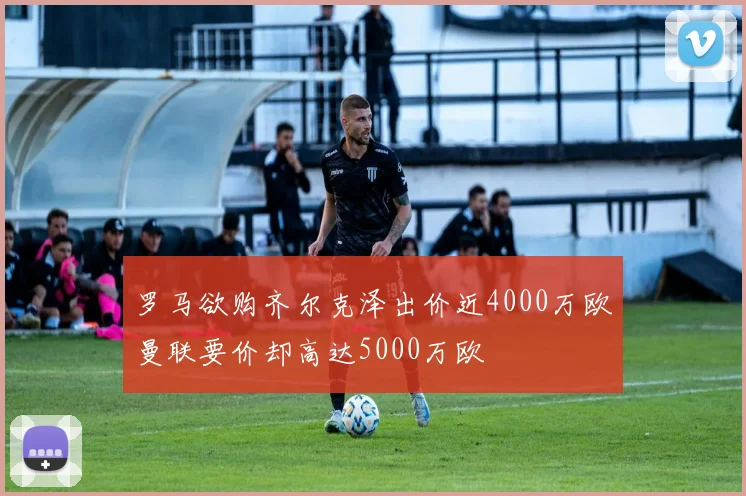 罗马欲购齐尔克泽出价近4000万欧曼联要价却高达5000万欧